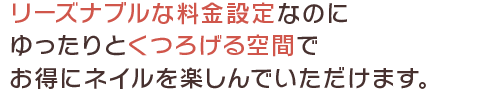 リーズナブルな料金設定なのにゆったりとくつろげる空間でお得にネイルを楽しんでいただけます。